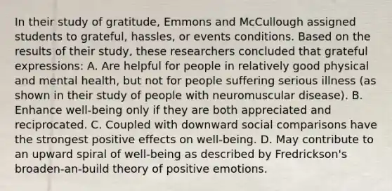 In their study of gratitude, Emmons and McCullough assigned students to grateful, hassles, or events conditions. Based on the results of their study, these researchers concluded that grateful expressions: A. Are helpful for people in relatively good physical and mental health, but not for people suffering serious illness (as shown in their study of people with neuromuscular disease). B. Enhance well-being only if they are both appreciated and reciprocated. C. Coupled with downward social comparisons have the strongest positive effects on well-being. D. May contribute to an upward spiral of well-being as described by Fredrickson's broaden-an-build theory of positive emotions.