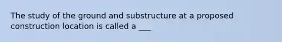 The study of the ground and substructure at a proposed construction location is called a ___