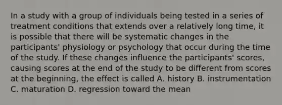 In a study with a group of individuals being tested in a series of treatment conditions that extends over a relatively long time, it is possible that there will be systematic changes in the participants' physiology or psychology that occur during the time of the study. If these changes influence the participants' scores, causing scores at the end of the study to be different from scores at the beginning, the effect is called A. history B. instrumentation C. maturation D. regression toward the mean