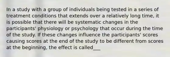 In a study with a group of individuals being tested in a series of treatment conditions that extends over a relatively long time, it is possible that there will be systematic changes in the participants' physiology or psychology that occur during the time of the study. If these changes influence the participants' scores causing scores at the end of the study to be different from scores at the beginning, the effect is called___