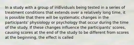 In a study with a group of individuals being tested in a series of treatment conditions that extends over a relatively long time, it is possible that there will be systematic changes in the participants' physiology or psychology that occur during the time of the study. If these changes influence the participants' scores, causing scores at the end of the study to be different from scores at the beginning, the effect is called