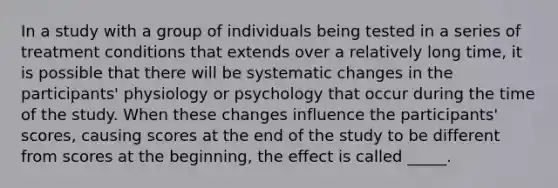 ​In a study with a group of individuals being tested in a series of treatment conditions that extends over a relatively long time, it is possible that there will be systematic changes in the participants' physiology or psychology that occur during the time of the study. When these changes influence the participants' scores, causing scores at the end of the study to be different from scores at the beginning, the effect is called _____.