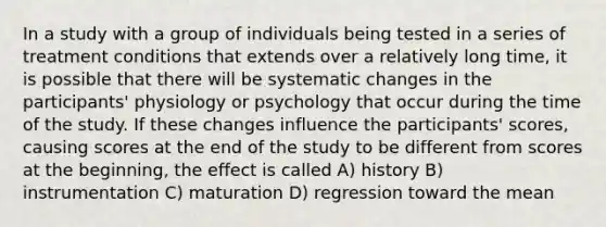 In a study with a group of individuals being tested in a series of treatment conditions that extends over a relatively long time, it is possible that there will be systematic changes in the participants' physiology or psychology that occur during the time of the study. If these changes influence the participants' scores, causing scores at the end of the study to be different from scores at the beginning, the effect is called A) history B) instrumentation C) maturation D) regression toward the mean