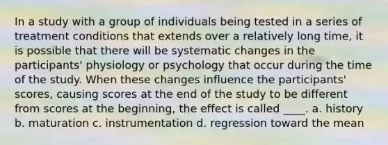 In a study with a group of individuals being tested in a series of treatment conditions that extends over a relatively long time, it is possible that there will be systematic changes in the participants' physiology or psychology that occur during the time of the study. When these changes influence the participants' scores, causing scores at the end of the study to be different from scores at the beginning, the effect is called ____. a. history b. maturation c. instrumentation d. regression toward the mean