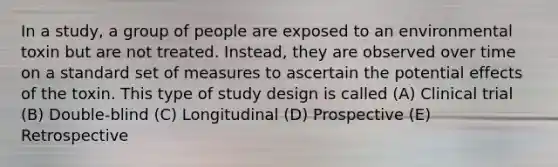 In a study, a group of people are exposed to an environmental toxin but are not treated. Instead, they are observed over time on a standard set of measures to ascertain the potential effects of the toxin. This type of study design is called (A) Clinical trial (B) Double-blind (C) Longitudinal (D) Prospective (E) Retrospective