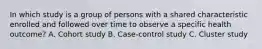 In which study is a group of persons with a shared characteristic enrolled and followed over time to observe a specific health outcome? A. Cohort study B. Case-control study C. Cluster study