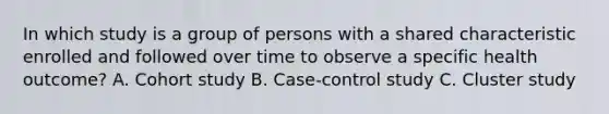 In which study is a group of persons with a shared characteristic enrolled and followed over time to observe a specific health outcome? A. Cohort study B. Case-control study C. Cluster study