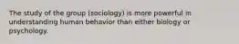 The study of the group (sociology) is more powerful in understanding human behavior than either biology or psychology.