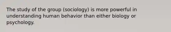 The study of the group (sociology) is more powerful in understanding human behavior than either biology or psychology.