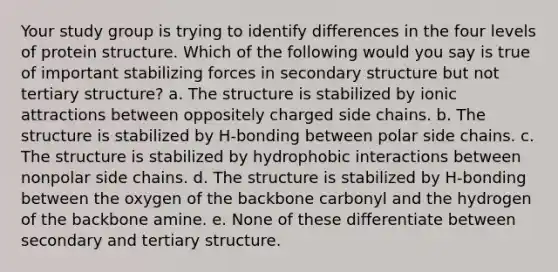 Your study group is trying to identify differences in the four levels of protein structure. Which of the following would you say is true of important stabilizing forces in secondary structure but not tertiary structure? a. The structure is stabilized by ionic attractions between oppositely charged side chains. b. The structure is stabilized by H-bonding between polar side chains. c. The structure is stabilized by hydrophobic interactions between nonpolar side chains. d. The structure is stabilized by H-bonding between the oxygen of the backbone carbonyl and the hydrogen of the backbone amine. e. None of these differentiate between secondary and tertiary structure.