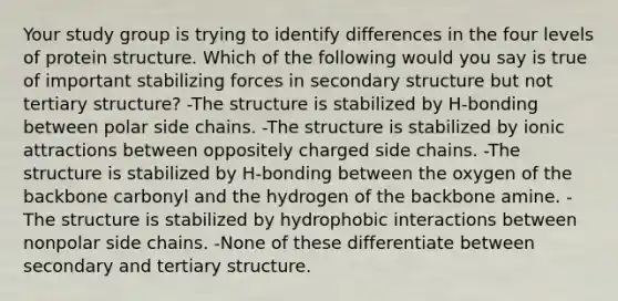 Your study group is trying to identify differences in the four levels of protein structure. Which of the following would you say is true of important stabilizing forces in secondary structure but not tertiary structure? -The structure is stabilized by H-bonding between polar side chains. -The structure is stabilized by ionic attractions between oppositely charged side chains. -The structure is stabilized by H-bonding between the oxygen of the backbone carbonyl and the hydrogen of the backbone amine. -The structure is stabilized by hydrophobic interactions between nonpolar side chains. -None of these differentiate between secondary and tertiary structure.