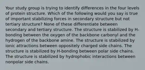 Your study group is trying to identify differences in the four levels of protein structure. Which of the following would you say is true of important stabilizing forces in secondary structure but not tertiary structure? None of these differentiate between secondary and tertiary structure. The structure is stabilized by H-bonding between the oxygen of the backbone carbonyl and the hydrogen of the backbone amine. The structure is stabilized by ionic attractions between oppositely charged side chains. The structure is stabilized by H-bonding between polar side chains. The structure is stabilized by hydrophobic interactions between nonpolar side chains.