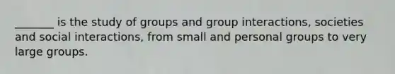 _______ is the study of groups and group interactions, societies and social interactions, from small and personal groups to very large groups.