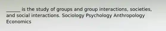 ______ is the study of groups and group interactions, societies, and social interactions. Sociology Psychology Anthropology Economics