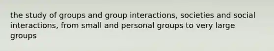 the study of groups and group interactions, societies and social interactions, from small and personal groups to very large groups