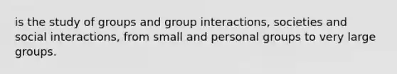 is the study of groups and group interactions, societies and social interactions, from small and personal groups to very large groups.