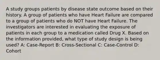 A study groups patients by disease state outcome based on their history. A group of patients who have Heart Failure are compared to a group of patients who do NOT have Heart Failure. The investigators are interested in evaluating the exposure of patients in each group to a medication called Drug X. Based on the information provided, what type of study design is being used? A: Case-Report B: Cross-Sectional C: Case-Control D: Cohort