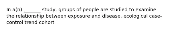 In a(n) _______ study, groups of people are studied to examine the relationship between exposure and disease. ecological case-control trend cohort