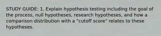 STUDY GUIDE: 1. Explain hypothesis testing including the goal of the process, null hypotheses, research hypotheses, and how a comparison distribution with a "cutoff score" relates to these hypotheses.