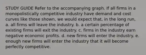 STUDY GUIDE Refer to the accompanying graph. If all firms in a monopolistically competitive industry have demand and cost curves like those shown, we would expect that, in the long run, a. all firms will leave the industry. b. a certain percentage of existing firms will exit the industry. c. firms in the industry earn negative economic profits. d. new firms will enter the industry. e. enough new firms will enter the industry that it will become perfectly competitive.