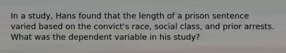 In a study, Hans found that the length of a prison sentence varied based on the convict's race, social class, and prior arrests. What was the dependent variable in his study?