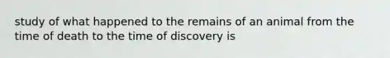 study of what happened to the remains of an animal from the time of death to the time of discovery is