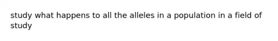 study what happens to all the alleles in a population in a field of study