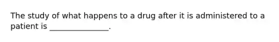 The study of what happens to a drug after it is administered to a patient is _______________.