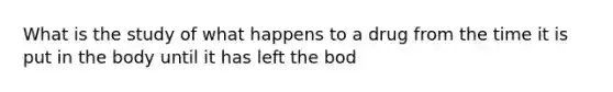 What is the study of what happens to a drug from the time it is put in the body until it has left the bod