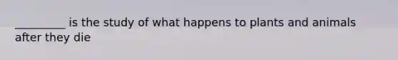 _________ is the study of what happens to plants and animals after they die