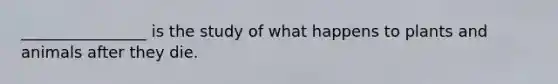 ________________ is the study of what happens to plants and animals after they die.