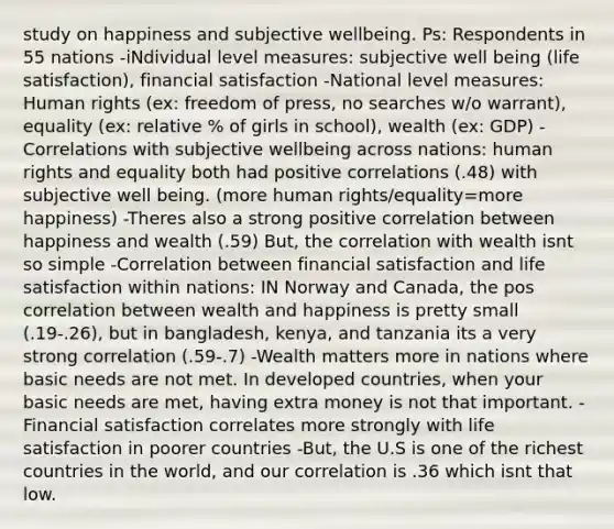 study on happiness and subjective wellbeing. Ps: Respondents in 55 nations -iNdividual level measures: subjective well being (life satisfaction), financial satisfaction -National level measures: Human rights (ex: freedom of press, no searches w/o warrant), equality (ex: relative % of girls in school), wealth (ex: GDP) -Correlations with subjective wellbeing across nations: human rights and equality both had positive correlations (.48) with subjective well being. (more human rights/equality=more happiness) -Theres also a strong positive correlation between happiness and wealth (.59) But, the correlation with wealth isnt so simple -Correlation between financial satisfaction and life satisfaction within nations: IN Norway and Canada, the pos correlation between wealth and happiness is pretty small (.19-.26), but in bangladesh, kenya, and tanzania its a very strong correlation (.59-.7) -Wealth matters more in nations where basic needs are not met. In developed countries, when your basic needs are met, having extra money is not that important. -Financial satisfaction correlates more strongly with life satisfaction in poorer countries -But, the U.S is one of the richest countries in the world, and our correlation is .36 which isnt that low.