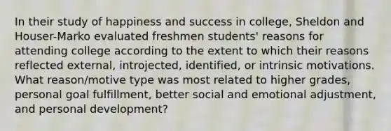 In their study of happiness and success in college, Sheldon and Houser-Marko evaluated freshmen students' reasons for attending college according to the extent to which their reasons reflected external, introjected, identified, or intrinsic motivations. What reason/motive type was most related to higher grades, personal goal fulfillment, better social and emotional adjustment, and personal development?