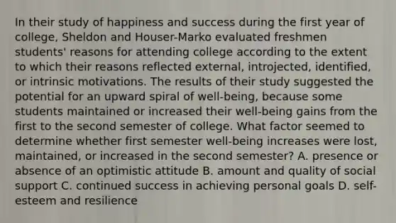 In their study of happiness and success during the first year of college, Sheldon and Houser-Marko evaluated freshmen students' reasons for attending college according to the extent to which their reasons reflected external, introjected, identified, or intrinsic motivations. The results of their study suggested the potential for an upward spiral of well-being, because some students maintained or increased their well-being gains from the first to the second semester of college. What factor seemed to determine whether first semester well-being increases were lost, maintained, or increased in the second semester? A. presence or absence of an optimistic attitude B. amount and quality of social support C. continued success in achieving personal goals D. self-esteem and resilience