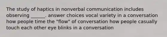 The study of haptics in nonverbal communication includes observing ______. answer choices vocal variety in a conversation how people time the "flow" of conversation how people casually touch each other eye blinks in a conversation