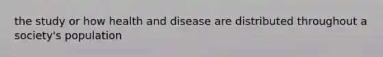 the study or how health and disease are distributed throughout a society's population