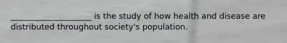 ____________________ is the study of how health and disease are distributed throughout society's population.