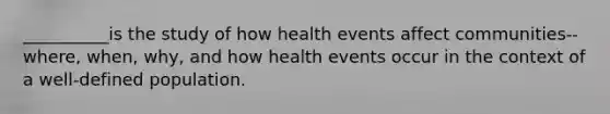 __________is the study of how health events affect communities--where, when, why, and how health events occur in the context of a well-defined population.