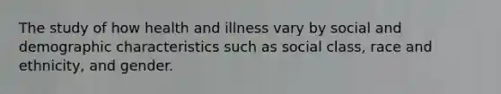 The study of how health and illness vary by social and demographic characteristics such as social class, race and ethnicity, and gender.