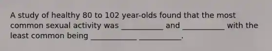 A study of healthy 80 to 102 year-olds found that the most common sexual activity was ___________ and ___________ with the least common being ____________ ___________.