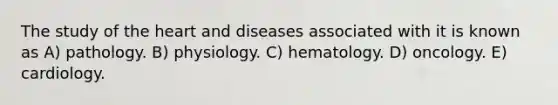 The study of the heart and diseases associated with it is known as A) pathology. B) physiology. C) hematology. D) oncology. E) cardiology.