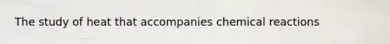 The study of heat that accompanies chemical reactions