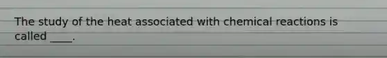 The study of the heat associated with chemical reactions is called ____.