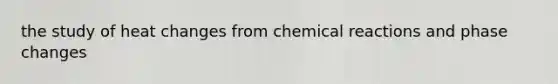 the study of heat changes from chemical reactions and phase changes