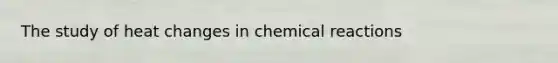 The study of heat changes in <a href='https://www.questionai.com/knowledge/kc6NTom4Ep-chemical-reactions' class='anchor-knowledge'>chemical reactions</a>