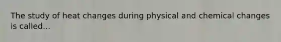 The study of heat changes during physical and chemical changes is called...