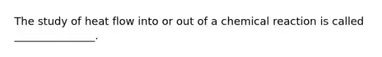 The study of heat flow into or out of a chemical reaction is called _______________.