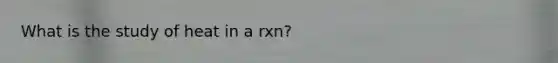 What is the study of heat in a rxn?