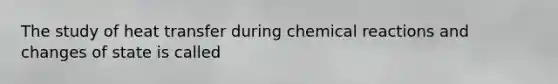 The study of heat transfer during chemical reactions and changes of state is called