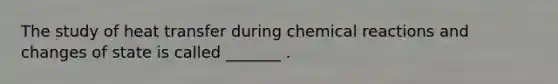 The study of heat transfer during chemical reactions and changes of state is called _______ .